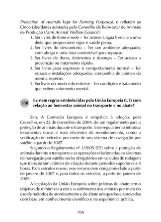 166
Protection of Animals kept for Farming Purposes), e refletem as
Cinco Liberdades adotadas pelo Conselho de Bem-estar de Animais
de Produção (Farm Animal Welfare Council):
1.	Ser livres de fome e sede – Ter acesso à água fresca e a uma
dieta que proporcione vigor e saúde plena.
2.	Ser livres do desconforto – Ter um ambiente adequado,
com abrigo e uma área confortável para repouso.
3.	Ser livres de dores, ferimentos e doenças – Ter acesso a
prevenção ou tratamento rápido.
4.	Ser livres para expressar o comportamento normal – Ter
espaço e instalações adequadas, companhia de animais da
mesma espécie.
5.	Ser livres do medo e do estresse – Ter condições e tratamento
que evitem sofrimento mental.
338	
Existem regras estabelecidas pela União Europeia (UE) com
relação ao bem-estar animal no transporte e no abate?
Sim. A Comissão Europeia é simpática à adoção, pelo
Conselho, em 22 de novembro de 2004, de um regulamento para a
proteção de animais durante o transporte. Esse regulamento introduz
ferramentas novas e mais eficientes de monitoramento, como a
verificação de veículos por meio de um sistema de navegação por
satélite a partir de 2007.
Segundo o Regulamento nº 1/2005 (CE) sobre a proteção de
animais durante o transporte e as operações relacionadas, os sistemas
de navegação por satélite serão obrigatórios em veículos de rodagem
que transportam animais de criação durante períodos superiores a 8
horas. Para veículos novos, esse recurso tem obrigatoriedade a partir
de janeiro de 2007 e, para todos os veículos, a partir de janeiro de
2009.
A legislação da União Europeia sobre práticas de abate tem o
objetivo de minimizar a dor e o sofrimento dos animais por meio do
uso de métodos de atordoamento e de abate adequados e aprovados
com base em conhecimento científico e na experiência prática.
 