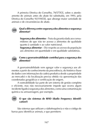 167
A primeira Diretiva do Conselho, 74/577/CE, sobre o atordo­
amento de animais antes do abate foi substituída, em 1993, pela
Diretiva do Conselho 93/119/CEE, que abrange maior variedade de
animais e de circunstâncias de abate.
339	
Qual a diferença entre segurança dos alimentos e segurança
alimentar?
	 Segurança dos alimentos – Trata da garantia dada aos consu­
midores de que irão ter acesso a alimentos de qualidade
quanto à sanidade e ao valor nutricional.
	 Segurança alimentar – Diz respeito ao acesso da população
aos alimentos em quantidade e em qualidade satisfatórias.
340	
Como a georrastreabilidade contribui para a segurança dos
alimentos?
A georrastreabilidade vem agregar valor e segurança aos ali­
mentos a partir do conhecimento da procedência, do histórico (base
de dados com informações da cadeia produtiva desde a propriedade
ao mercado) e da localização precisa obtida via apresentação das
coordenadas geográficas e certificação de origem.
A rastreabilidade faz parte de um sistema de gestão completo
e eficiente, mas não necessariamente impede que ocorra algum
incidenteligadoàsegurançadosalimentos,comoumacontaminação
química na armazenagem, por exemplo.
341	 O que são sistemas de RFID (Radio Frequency Identifi­
cation?)
São sistemas que utilizam a rádiofrequência e não o código de
barras para identificar animais, e que permitem:
 