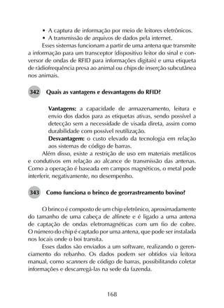 168
•	 A captura de informação por meio de leitores eletrônicos.
•	 A transmissão de arquivos de dados pela internet.
Esses sistemas funcionam a partir de uma antena que transmite
a informação para um transceptor (dispositivo leitor do sinal e con­
versor de ondas de RFID para informações digitais) e uma etiqueta
de rádiofrequência presa ao animal ou chips de inserção subcutânea
nos animais.
342	 Quais as vantagens e desvantagens do RFID?
	 Vantagens: a capacidade de armazenamento, leitura e
envio dos dados para as etiquetas ativas, sendo possível a
detecção sem a necessidade de visada direta, assim como
durabilidade com possível reutilização.
	 Desvantagem: o custo elevado da tecnologia em relação
aos sistemas de código de barras.
Além disso, existe a restrição de uso em materiais metálicos
e condutivos em relação ao alcance de transmissão das antenas.
Como a operação é baseada em campos magnéticos, o metal pode
interferir, negativamente, no desempenho.
343	 Como funciona o brinco de georrastreamento bovino?
O brinco é composto de um chip eletrônico, aproximadamente
do tamanho de uma cabeça de alfinete e é ligado a uma antena
de captação de ondas eletromagnéticas com um fio de cobre.
O número do chip é captado por uma antena, que pode ser instalada
nos locais onde o boi transita.
Esses dados são enviados a um software, realizando o geren­
ciamento do rebanho. Os dados podem ser obtidos via leitora
manual, como scanners de código de barras, possibilitando coletar
informações e descarregá-las na sede da fazenda.
 