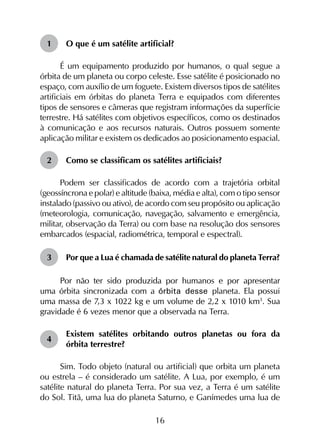 16
1	 O que é um satélite artificial?
É um equipamento produzido por humanos, o qual segue a
órbita de um planeta ou corpo celeste. Esse satélite é posicionado no
espaço, com auxílio de um foguete. Existem diversos tipos de satélites
artificiais em órbitas do planeta Terra e equipados com diferentes
tipos de sensores e câmeras que registram informações da superfície
terrestre. Há satélites com objetivos específicos, como os destinados
à comunicação e aos recursos naturais. Outros possuem somente
aplicação militar e existem os dedicados ao posicionamento espacial.
2	 Como se classificam os satélites artificiais?
Podem ser classificados de acordo com a trajetória orbital
(geossíncrona e polar) e altitude (baixa, média e alta), com o tipo sensor
instalado (passivo ou ativo), de acordo com seu propósito ou aplicação
(meteorologia, comunicação, navegação, salvamento e emergência,
militar, observação da Terra) ou com base na resolução dos sensores
embarcados (espacial, radiométrica, temporal e espectral).
3	 Por que a Lua é chamada de satélite natural do planeta Terra?
Por não ter sido produzida por humanos e por apresentar
uma órbita sincronizada com a órbita desse planeta. Ela possui
uma massa de 7,3 x 1022 kg e um volume de 2,2 x 1010 km3
. Sua
gravidade é 6 vezes menor que a observada na Terra.
4	
Existem satélites orbitando outros planetas ou fora da
órbita terrestre?
Sim. Todo objeto (natural ou artificial) que orbita um planeta
ou estrela – é considerado um satélite. A Lua, por exemplo, é um
satélite natural do planeta Terra. Por sua vez, a Terra é um satélite
do Sol. Titã, uma lua do planeta Saturno, e Ganímedes uma lua de
 