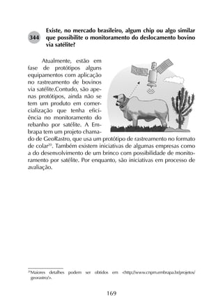 169
344	
Existe, no mercado brasileiro, algum chip ou algo similar
que possibilite o monitoramento do deslocamento bovino
via satélite?
Atualmente, estão em
fase de protótipos alguns
equipamentos com aplicação
no rastreamento de bovinos
via satélite.Contudo, são ape-
nas protótipos, ainda não se
tem um produto em comer-
cialização que tenha efici-
ência no monitoramento do
rebanho por satélite. A Em-
brapa tem um projeto chama-
do de GeoRastro, que usa um protótipo de rastreamento no formato
de colar20
. Também existem iniciativas de algumas empresas como
a do desenvolvimento de um brinco com possibilidade de monito-
ramento por satélite. Por enquanto, são iniciativas em processo de
avaliação.
20
	Maiores detalhes podem ser obtidos em <http://www.cnpm.embrapa.br/projetos/
georastro/>.
 