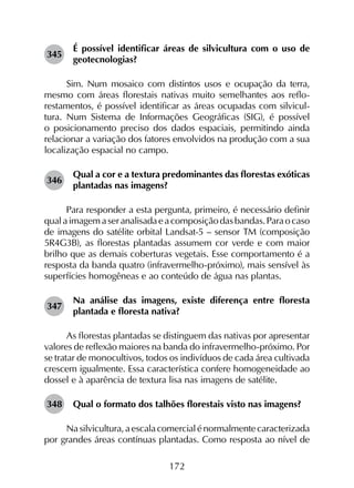 172
345	
É possível identificar áreas de silvicultura com o uso de
geotecnologias?
Sim. Num mosaico com distintos usos e ocupação da terra,
mesmo com áreas florestais nativas muito semelhantes aos reflo­
restamentos, é possível identificar as áreas ocupadas com silvicul­
tura. Num Sistema de Informações Geográficas (SIG), é pos­sível
o posicionamento preciso dos dados espaciais, permitindo ainda
relacionar a variação dos fatores envolvidos na produção com a sua
localização espacial no campo.
346	
Qual a cor e a textura predominantes das florestas exóticas
plantadas nas imagens?
Para responder a esta pergunta, primeiro, é necessário definir
qualaimagemaseranalisadaeacomposiçãodasbandas.Paraocaso
de imagens do satélite orbital Landsat-5 – sensor TM (composição
5R4G3B), as florestas plantadas assumem cor verde e com maior
brilho que as demais coberturas vegetais. Esse comportamento é a
resposta da banda quatro (infravermelho-próximo), mais sensível às
superfícies homogêneas e ao conteúdo de água nas plantas.
347	
Na análise das imagens, existe diferença entre floresta
plantada e floresta nativa?
As florestas plantadas se distinguem das nativas por apresentar
valores de reflexão maiores na banda do infravermelho-próximo. Por
se tratar de monocultivos, todos os indivíduos de cada área cultivada
crescem igualmente. Essa característica confere homogeneidade ao
dossel e à aparência de textura lisa nas imagens de satélite.
348	 Qual o formato dos talhões florestais visto nas imagens?
Nasilvicultura, aescalacomercialénormalmentecaracterizada
por grandes áreas contínuas plantadas. Como resposta ao nível de
 