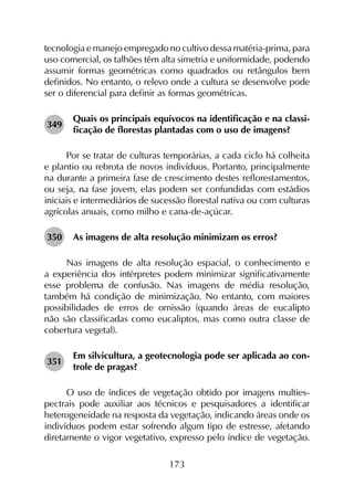 173
tecnologia e manejo empregado no cultivo dessa matéria-prima, para
uso comercial, os talhões têm alta simetria e uniformidade, podendo
assumir formas geométricas como quadrados ou retângulos bem
definidos. No entanto, o relevo onde a cultura se desenvolve pode
ser o diferencial para definir as formas geométricas.
349	
Quais os principais equívocos na identificação e na classi­
ficação de florestas plantadas com o uso de imagens?
Por se tratar de culturas temporárias, a cada ciclo há colheita
e plantio ou rebrota de novos indivíduos. Portanto, principalmente
na durante a primeira fase de crescimento destes reflorestamentos,
ou seja, na fase jovem, elas podem ser confundidas com estádios
iniciais e intermediários de sucessão florestal nativa ou com culturas
agrícolas anuais, como milho e cana-de-açúcar.
350	 As imagens de alta resolução minimizam os erros?
Nas imagens de alta resolução espacial, o conhecimento e
a experiência dos intérpretes podem minimizar significativamente
esse problema de confusão. Nas imagens de média resolução,
também há condição de minimização. No entanto, com maiores
possibilidades de erros de omissão (quando áreas de eucalipto
não são classificadas como eucaliptos, mas como outra classe de
cobertura vegetal).
351	
Em silvicultura, a geotecnologia pode ser aplicada ao con­
trole de pragas?
O uso de índices de vegetação obtido por imagens multies­
pectrais pode auxiliar aos técnicos e pesquisadores a identificar
heterogeneidade na resposta da vegetação, indicando áreas onde os
indivíduos podem estar sofrendo algum tipo de estresse, afetando
diretamente o vigor vegetativo, expresso pelo índice de vegetação.
 
