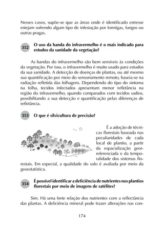 174
Nesses casos, supõe-se que as áreas onde é identificado estresse
estejam sofrendo algum tipo de infestação por formigas, fungos ou
outras pragas.
352	
O uso da banda do infravermelho é o mais indicado para
estudos da sanidade da vegetação?
As bandas do infravermelho são bem sensíveis às condições
da vegetação. Por isso, o infravermelho é muito usado para estudos
da sua sanidade. A detecção de doenças de plantas, ou até mesmo
sua quantificação por meio do sensoriamento remoto, baseia-se na
radiação refletida das folhagens. Dependendo do tipo do sintoma
na folha, tecidos infectados apresentam menor refletância na
região do infravermelho, quando comparados com tecidos sadios,
possibilitando a sua detecção e quantificação pelas diferenças de
refletância.
353	 O que é silvicultura de precisão?
É a adoção de técni-
cas florestais baseada nas
peculiaridades de cada
local de plantio, a partir
da espacialização geor-
referenciada e da tempo-
ralidade dos sistemas flo-
restais. Em especial, a qualidade do solo é avaliada por meio da
geoestatística.
354	
É possível identificar a deficiência de nutrientes nos plantios
florestais por meio de imagens de satélites?
Sim. Há uma forte relação dos nutrientes com a reflectância
das plantas. A deficiência mineral pode trazer alterações nas con­
 
