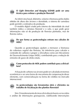 176
358	
O Light Detection and Ranging (LiDAR) pode ser uma
técnica para estimar a produção florestal?
Ao inferir área basal, diâmetro, volume e biomassa pelos dados
obtidos de altura das árvores e densidade, o sistema de varredura
pode permitir a estimativa da produção.
O modelo digital criado pelo retorno da intensidade do sinal
também indica a estrutura florestal e o solo, o que pode gerar
informações não só de produção de florestas plantadas, mas de
floresta nativa.
359	
De que forma as geotecnologias entram nos cálculos de
MDL?
Quando as geotecnologias ajudam a mensurar a biomassa
da cobertura vegetal das florestas, há inferências para calcular o
conteúdo de carbono e propor a silvicultura como um Mecanismo
de Desenvolvimento Limpo (MDL), contribuindo para a redução de
emissões de gases de efeito estufa.
360	
Como protocolos de MDL podem contribuir para a silvicul­
tura?
A fixação de carbono nas árvores pode ser calculada em termos
econômicos e ser uma forma de mecanismo de compensação desse
elemento, com comercialização na forma de créditos no mercado
internacional.
361	
As geotecnologias são ferramentas úteis e eficientes no
trabalho de fiscalização dos plantios florestais?
Sim.Omonitoramentodeáreassilviculturaisbaseia-senacoleta
e análise de informações geoespaciais, viabilizando intervenções
 