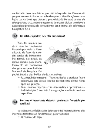 177
na floresta, com acurácia e precisão adequada. As técnicas de
geoprocessamento fornecem subsídios para a identificação e corre­
lação das variáveis que afetam a produtividade florestal, através da
sobreposição, cruzamento e regressão de mapas digitais do relevo e
capacidade produtiva de povoamentos em Sistemas de Informação
Geográfica (SIG).
362	 Os satélites podem detectar queimadas?
Sim. Os satélites po-
dem detectar queimadas
florestais por meio da iden-
tificação de focos de calor
em bandas do infraverme-
lho termal. No Brasil, os
dados oficiais para moni-
toramento de queimadas
são gerados pelo Instituto
Nacional de Pesquisas Es-
paciais (Inpe) e distribuídos de duas maneiras:
•	 Para o público em geral – Todos os dados e produtos ficam
disponíveis para acesso livre na internet cerca de três horas
após sua geração.
•	 Para usuários especiais com necessidades operacionais –
A distribuição é imediata à sua geração, mediante contrato
específico.
363	
Por que é importante detectar queimadas florestais por
satélites?
A rapidez e a eficiência na detecção e no monitoramento dos
incêndios florestais são fundamentais para viabilizar:
•	 O controle do fogo.
 