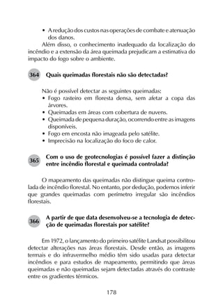 178
•	 A redução dos custos nas operações de combate e atenuação
dos danos.
Além disso, o conhecimento inadequado da localização do
incêndio e a extensão da área queimada prejudicam a estimativa do
impacto do fogo sobre o ambiente.
364	 Quais queimadas florestais não são detectadas?
Não é possível detectar as seguintes queimadas:
•	 Fogo rasteiro em floresta densa, sem afetar a copa das
árvores.
•	 Queimadas em áreas com cobertura de nuvens.
•	 Queimada de pequena duração, ocorrendo entre as imagens
disponíveis.
•	 Fogo em encosta não imageada pelo satélite.
•	 Imprecisão na localização do foco de calor.
365	
Com o uso de geotecnologias é possível fazer a distinção
entre incêndio florestal e queimada controlada?
O mapeamento das queimadas não distingue queima contro­
lada de incêndio florestal. No entanto, por dedução, podemos inferir
que grandes queimadas com perímetro irregular são incêndios
florestais.
366	
A partir de que data desenvolveu-se a tecnologia de detec­
ção de queimadas florestais por satélite?
Em 1972, o lançamento do primeiro satélite Landsat possibilitou
detectar alterações nas áreas florestais. Desde então, as imagens
termais e do infravermelho médio têm sido usadas para detectar
incêndios e para estudos de mapeamento, permitindo que áreas
queimadas e não queimadas sejam detectadas através do contraste
entre os gradientes térmicos.
 
