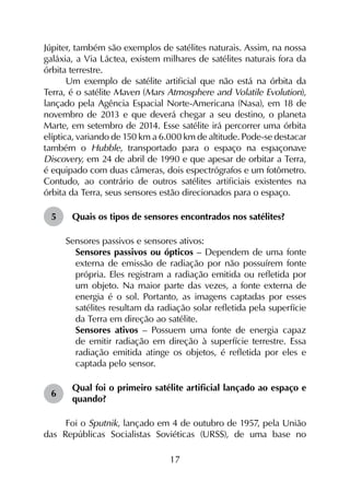 17
Júpiter, também são exemplos de satélites naturais. Assim, na nossa
galáxia, a Via Láctea, existem milhares de satélites naturais fora da
órbita terrestre.
Um exemplo de satélite artificial que não está na órbita da
Terra, é o satélite Maven (Mars Atmosphere and Volatile Evolution),
lançado pela Agência Espacial Norte-Americana (Nasa), em 18 de
novembro de 2013 e que deverá chegar a seu destino, o planeta
Marte, em setembro de 2014. Esse satélite irá percorrer uma órbita
elíptica, variando de 150 km a 6.000 km de altitude. Pode-se destacar
também o Hubble, transportado para o espaço na espaçonave
Discovery, em 24 de abril de 1990 e que apesar de orbitar a Terra,
é equipado com duas câmeras, dois espectrógrafos e um fotômetro.
Contudo, ao contrário de outros satélites artificiais existentes na
órbita da Terra, seus sensores estão direcionados para o espaço.
5	 Quais os tipos de sensores encontrados nos satélites?
Sensores passivos e sensores ativos:
	 Sensores passivos ou ópticos – Dependem de uma fonte
externa de emissão de radiação por não possuírem fonte
própria. Eles registram a radiação emitida ou refletida por
um objeto. Na maior parte das vezes, a fonte externa de
energia é o sol. Portanto, as imagens captadas por esses
satélites resultam da radiação solar refletida pela superfície
da Terra em direção ao satélite.
	 Sensores ativos – Possuem uma fonte de energia capaz
de emitir radiação em direção à superfície terrestre. Essa
radiação emitida atinge os objetos, é refletida por eles e
captada pelo sensor.
6	
Qual foi o primeiro satélite artificial lançado ao espaço e
quando?
Foi o Sputnik, lançado em 4 de outubro de 1957, pela União
das Repúblicas Socialistas Soviéticas (URSS), de uma base no
 
