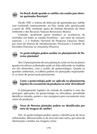 179
367	
No Brasil, desde quando os satélites são usados para detec­
tar queimadas florestais?
Desde 1987, o sistema de detecção de queimadas por satélite
vem evoluindo continuamente, no País, tendo sido aperfeiçoado
a partir de 1998, mediante apoio do Instituto Brasileiro do Meio
Ambiente e dos Recursos Naturais Renováveis (Ibama).
Contudo, atualmente quem monitora as ocorrências de
incêndios em todos os estados brasileiros – por meio de sensores
espaciais – é o Instituto Nacional de Pesquisas Espaciais (Inpe),
por meio do Sistema de Monitoramento, Prevenção e Controle de
Incêndios Florestais na Amazônia (Proarco).
368	
As geotecnologias podem auxiliar no planejamento de flo­
restas plantadas?
Sim. O planejamento de uma plantação, tanto em locais planos
quanto em relevos acidentados pode ser feito utilizando-se modelos
em três dimensões, com o auxílio de geotecnologias. Quanto às
questões ambientais, os talhões podem ser planejados respeitando-
se as áreas de preservação permanente.
369	
Como a geotecnologia pode ser aplicada no planejamento
logístico do escoamento da produção no setor silvicultural?
O planejamento logístico da retirada da madeira é uma das
principais aplicações da geotecnologia na silvicultura, permitindo
identificar estradas, pontes e rios navegáveis para escoamento mais
viável da produção.
370	
Áreas de florestas plantadas podem ser identificadas por
meio de imagens de satélite?
Sim. As geotecnologias podem apoiar a identificação de áreas
reflorestadas, diferenciando-as de áreas de mata nativa, por meio de
informações contidas nas imagens como:
 