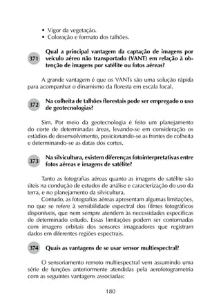 180
•	 Vigor da vegetação.
•	 Coloração e formato dos talhões.
371	
Qual a principal vantagem da captação de imagens por
veículo aéreo não transportado (VANT) em relação à ob­
tenção de imagens por satélite ou fotos aéreas?
A grande vantagem é que os VANTs são uma solução rápida
para acompanhar o dinamismo da floresta em escala local.
372	
Na colheita de talhões florestais pode ser empregado o uso
de geotecnologias?
Sim. Por meio da geotecnologia é feito um planejamento
do corte de determinadas áreas, levando-se em consideração os
estádios de desenvolvimento, posicionando-se as frentes de colheita
e determinando-se as datas dos cortes.
373	
Na silvicultura, existem diferenças fotointerpretativas entre
fotos aéreas e imagens de satélite?
Tanto as fotografias aéreas quanto as imagens de satélite são
úteis na condução de estudos de análise e caracterização do uso da
terra, e no planejamento da silvicultura.
Contudo, as fotografias aéreas apresentam algumas limitações,
no que se refere à sensibilidade espectral dos filmes fotográficos
disponíveis, que nem sempre atendem às necessidades específicas
de determinado estudo. Essas limitações podem ser contornadas
com imagens orbitais dos sensores imageadores que registram
dados em diferentes regiões espectrais.
374	 Quais as vantagens de se usar sensor multiespectral?
O sensoriamento remoto multiespectral vem assumindo uma
série de funções anteriormente atendidas pela aerofotogrametria
com as seguintes vantagens associadas:
 