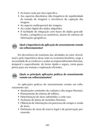 181
•	 Ao baixo custo por área específica.
•	 Aos aspectos diacrônicos (alta frequência de repetitividade
da tomada de imagens) e sincrônicos da captação das
imagens.
•	 Ao aspecto multiespectral das imagens.
•	 Ao caráter digital dos dados adquiridos.
•	 À facilidade de integração com bases de dados geocodi­
ficados, cartográficos ou numéricos, através de sistemas de
informações geográficas.
375	
Qual a importância da aplicação do sensoriamento remoto
em reflorestamentos?
Em decorrência do inamismo das atividades no setor silvicul­
tural e pela importância desse setor na economia brasileira, surge a
necessidade de se conhecer e avaliar os empreendimentos florestais,
temporal e espacialmente, de forma rápida e segura, como passo
prévio para seu manejo e exploração eficientes.
376	
Quais as principais aplicações práticas do sensoriamento
remoto em reflorestamentos?
As aplicações práticas do sensoriamento remoto em reflo­
restamento são:
•	 Atualizações constantes do cadastro e dos mapas florestais.
•	 Planejamento de reforma de talhões.
•	 Determinação de áreas submetidas a corte raso.
•	 Avaliação de danos de incêndios florestais.
•	 Obtenção de informações em processos de compra e venda
de áreas.
•	 Definições de áreas de reserva legal e de preservação per­
manente.
 