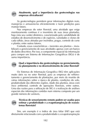 182
377	
Atualmente, qual a importância das geotecnologias nas
empresas silviculturais?
As geotecnologias permitem gerar informações digitais reais,
manejá-las e armazená-las eficientemente e fazer predições para
manejo futuro.
Nas empresas do setor florestal, uma atividade que exige
monitoramento contínuo é o inventário de suas áreas plantadas,
haja vista seu caráter dinâmico, caracterizado pela variabilidade de
estádios de desenvolvimento e de espécies, variedades e clones de
cada talhão, áreas afetadas por incêndios, pragas, controle de corte
e plantio, entre outros fatores.
Contudo, essas características – inerentes aos plantios – invia­
bilizam o gerenciamento de suas atividades apenas com um banco
de dados descritivo. Por isso, o componente espacial da informação
para compor um Sistema de Informações Geográficas (SIGs) é de
suma importância.
378	
Qual a importância das geotecnologias no gerenciamento,
no planejamento e no desenvolvimento do setor florestal?
Os Sistemas de Informação Geográfica (SIG) têm aplica­ções
muito úteis na no setor florestal, para as empresas de reflores­
tamento e gerenciamento de plantações, por meio da reunião de
várias informações sobre a época de plantio, condições do solo,
produtividade das diferentes regiões, idade dos plantios, áreas com
risco ambiental, controle de operações florestais, entre outros.
Uma das razões para a utilização de SIG é a realização de análises
espaciais das informações contidas num sistema composto por um
grande número de variáveis.
379	
Técnicas de sensoriamento remoto podem ser usadas para
estimar a produtividade e a evapotranspiração de ecossis­
temas florestais?
Sim, um exemplo é o índice de área foliar (IAF) que está
diretamente relacionado com a produtividade e a evapotranspiração
 