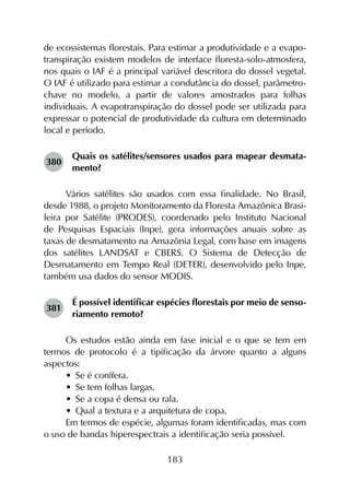 183
de ecossistemas florestais. Para estimar a produtividade e a evapo­
transpiração existem modelos de interface floresta-solo-atmosfera,
nos quais o IAF é a principal variável descritora do dossel vegetal.
O IAF é utilizado para estimar a condutância do dossel, parâmetro-
chave no modelo, a partir de valores amostrados para folhas
individuais. A evapotranspiração do dossel pode ser utilizada para
expressar o potencial de produtividade da cultura em determinado
local e período.
380	
Quais os satélites/sensores usados para mapear desmata­
mento?
Vários satélites são usados com essa finalidade. No Brasil,
desde 1988, o projeto Monitoramento da Floresta Amazônica Brasi­
leira por Satélite (PRODES), coordenado pelo Instituto Nacional
de Pesquisas Espaciais (Inpe), gera informações anuais sobre as
taxas de desmatamento na Amazônia Legal, com base em imagens
dos satélites LANDSAT e CBERS. O Sistema de Detecção de
Desmatamento em Tempo Real (DETER), desenvolvido pelo Inpe,
também usa dados do sensor MODIS.
381	
É possível identificar espécies florestais por meio de senso­
riamento remoto?
Os estudos estão ainda em fase inicial e o que se tem em
termos de protocolo é a tipificação da árvore quanto a alguns
aspectos:
•	 Se é conífera.
•	 Se tem folhas largas.
•	 Se a copa é densa ou rala.
•	 Qual a textura e a arquitetura de copa.
Em termos de espécie, algumas foram identificadas, mas com
o uso de bandas hiperespectrais a identificação seria possível.
 
