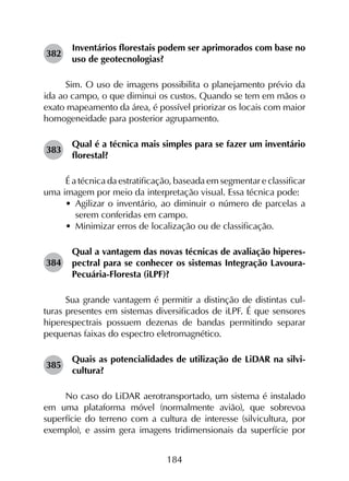 184
382	
Inventários florestais podem ser aprimorados com base no
uso de geotecnologias?
Sim. O uso de imagens possibilita o planejamento prévio da
ida ao campo, o que diminui os custos. Quando se tem em mãos o
exato mapeamento da área, é possível priorizar os locais com maior
homogeneidade para posterior agrupamento.
383	
Qual é a técnica mais simples para se fazer um inventário
florestal?
É a técnica da estratificação, baseada em segmentar e classificar
uma imagem por meio da interpretação visual. Essa técnica pode:
•	 Agilizar o inventário, ao diminuir o número de parcelas a
serem conferidas em campo.
•	 Minimizar erros de localização ou de classificação.
384	
Qual a vantagem das novas técnicas de avaliação hiperes­
pectral para se conhecer os sistemas Integração Lavoura-
Pecuária-Floresta (iLPF)?
Sua grande vantagem é permitir a distinção de distintas cul­
turas presentes em sistemas diversificados de iLPF. É que sensores
hiperespectrais possuem dezenas de bandas permitindo separar
pequenas faixas do espectro eletromagnético.
385	
Quais as potencialidades de utilização de LiDAR na silvi­
cultura?
No caso do LiDAR aerotransportado, um sistema é instalado
em uma plataforma móvel (normalmente avião), que sobrevoa
superfície do terreno com a cultura de interesse (silvicultura, por
exemplo), e assim gera imagens tridimensionais da superfície por
 