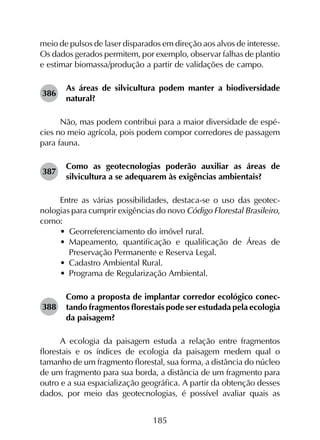 185
meio de pulsos de laser disparados em direção aos alvos de interesse.
Os dados gerados permitem, por exemplo, observar falhas de plantio
e estimar biomassa/produção a partir de validações de campo.
386	
As áreas de silvicultura podem manter a biodiversidade
natural?
Não, mas podem contribui para a maior diversidade de espé­
cies no meio agrícola, pois podem compor corredores de passagem
para fauna.
387	
Como as geotecnologias poderão auxiliar as áreas de
silvicultura a se adequarem às exigências ambientais?
Entre as várias possibilidades, destaca-se o uso das geotec­
nologias para cumprir exigências do novo Código Florestal Brasileiro,
como:
•	 Georreferenciamento do imóvel rural.
•	 Mapeamento, quantificação e qualificação de Áreas de
Preservação Permanente e Reserva Legal.
•	 Cadastro Ambiental Rural.
•	 Programa de Regularização Ambiental.
388	
Como a proposta de implantar corredor ecológico conec­
tando fragmentos florestais pode ser estudada pela ecologia
da paisagem?
A ecologia da paisagem estuda a relação entre fragmentos
florestais e os índices de ecologia da paisagem medem qual o
tamanho de um fragmento florestal, sua forma, a distância do núcleo
de um fragmento para sua borda, a distância de um fragmento para
outro e a sua espacialização geográfica. A partir da obtenção desses
dados, por meio das geotecnologias, é possível avaliar quais as
 