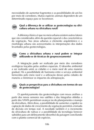 186
necessidades de aumentar fragmentos e as possibilidades de uni-los
por meio de corredores. Muitas espécies animais dependem de um
determinado espaço para se locomover.
389	
Qual a diferença de se utilizar as geotecnologias na silvi­
cultura urbana na silvicultura rural?
A diferença básica é que no meio urbano existem outros fatores
que são considerados além da questão espacial e das características
da vegetação. Nas áreas urbanas o elemento arquitetônico e a
morfologia urbana são acrescentados às interpretações dos dados
levantados pelas geotecnologias.
390	
Como a silvicultura urbana e rural podem se integrar
utilizando-se de técnicas de geoprocessamento?
A integração pode ser realizada por meio dos corredores
ecológicos traçados pelas análises espaciais. O desenho ambiental
a ser realizado unirá as cidades e o meio rural de uma maneira
gradual. Há a possibilidade de harmonia entre o serviço ambiental
fornecidos pelo meio rural e a utilização desses pelas cidades de
maneira a minimizar os impactos da antropização.
391	
Quais as perspectivas para a silvicultura em termos de uso
de geotecnologias?
O aperfeiçoamento das geotecnologias com novas análises a
partir dos novos sensores nos satélites e das fotografias obtidas a
partir dos VANTs permitiram avançar no do planejamento e manejo
da silvicultura. Além disso, a possibilidade de aumentar a rapidez na
captação de dados de crescimento da vegetação permitirá a tomada
de decisão em tempo real. A novidade também é o incremento
da silvicultura de nativas e a possibilidade da tecnologia fornecer
subsídios para um delineamento (desenho) da paisagem conciliando
com o plantio comercial de espécies.
 