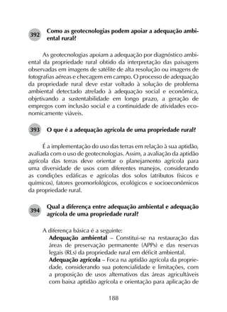 188
392	
Como as geotecnologias podem apoiar a adequação ambi­
ental rural?
As geotecnologias apoiam a adequação por diagnóstico ambi­
ental da propriedade rural obtido da interpretação das paisagens
observadas em imagens de satélite de alta resolução ou imagens de
fotografias aéreas e checagem em campo. O processo de adequação
da propriedade rural deve estar voltado à solução de problema
ambiental detectado atrelado à adequação social e econômica,
objetivando a sustentabilidade em longo prazo, a geração de
empregos com inclusão social e a continuidade de atividades eco­
nomicamente viáveis.
393	 O que é a adequação agrícola de uma propriedade rural?
É a implementação do uso das terras em relação à sua aptidão,
avaliada com o uso de geotecnologias. Assim, a avaliação da aptidão
agrícola das terras deve orientar o planejamento agrícola para
uma diversidade de usos com diferentes manejos, considerando
as condições edáficas e agrícolas dos solos (atributos físicos e
químicos), fatores geomorfológicos, ecológicos e socioeconômicos
da propriedade rural.
394	
Qual a diferença entre adequação ambiental e adequação
agrícola de uma propriedade rural?
A diferença básica é a seguinte:
	 Adequação ambiental – Constitui-se na restauração das
áreas de preservação permanente (APPs) e das reservas
legais (RLs) da propriedade rural em déficit ambiental.
	 Adequação agrícola – Foca na aptidão agrícola da proprie­
dade, considerando sua potencialidade e limitações, com
a proposição de usos alternativos das áreas agricultáveis
com baixa aptidão agrícola e orientação para aplicação de
 