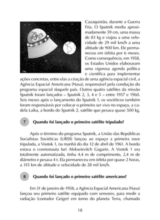 18
Cazaquistão, durante a Guerra
Fria. O Sputnik media aproxi-
madamente 59 cm, uma massa
de 83 kg e viajou a uma velo-
cidade de 29 mil km/h a uma
altitude de 900 km. Ele perma-
neceu em órbita por 6 meses.
Como consequência, em 1958,
os Estados Unidos elaboraram
uma vigorosa agenda política
e científica para implementar
ações concretas, entre elas a criação de uma agência espacial civil, a
Agência Espacial Americana (Nasa), responsável pela condução do
programa espacial daquele país. Outros quatro satélites da missão
Sputnik foram lançados – Sputnik 2, 3, 4 e 5 – entre 1957 e 1960.
Seis meses após o lançamento do Sputnik 1, os soviéticos também
foram responsáveis por colocar o primeiro ser vivo no espaço, a ca-
dela Laika, a bordo do Sputnik 2, satélite que pesava quase 500 kg.
7	 Quando foi lançado o primeiro satélite tripulado?
Após o término do programa Sputnik, a União das Repúblicas
Socialistas Soviéticas (URSS) lançou ao espaço a primeira nave
tripulada, a Vostok 1, na manhã do dia 12 de abril de 1961. A bordo
estava o cosmonauta Iuri Alekseievitch Gagarin. A Vostok 1 era
totalmente automatizada, tinha 4,4 m de comprimento, 2,4 m de
diâmetro e pesava 4 t. Ela permaneceu em órbita por quase 2 horas,
a 315 km de altitude e velocidade de 28 mil km/h.
8	 Quando foi lançado o primeiro satélite americano?
Em 31 de janeiro de 1958, a Agência Espacial Americana (Nasa)
lançou seu primeiro satélite equipado com sensores, para medir a
radiação (contador Geiger) em torno do planeta Terra, chamado
 