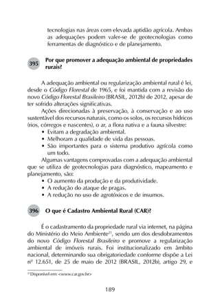 189
tecnologias nas áreas com elevada aptidão agrícola. Ambas
as adequações podem valer-se de geotecnologias como
ferramentas de diagnóstico e de planejamento.
395	
Por que promover a adequação ambiental de propriedades
rurais?
A adequação ambiental ou regularização ambiental rural é lei,
desde o Código Florestal de 1965, e foi mantida com a revisão do
novo Código Florestal Brasileiro (BRASIL, 2012b) de 2012, apesar de
ter sofrido alterações significativas.
Ações direcionadas à preservação, à conservação e ao uso
sustentável dos recursos naturais, como os solos, os recursos hídricos
(rios, córregos e nascentes), o ar, a flora nativa e a fauna silvestre:
•	 Evitam a degradação ambiental.
•	 Melhoram a qualidade de vida das pessoas.
•	 São importantes para o sistema produtivo agrícola como
um todo.
Algumas vantagens comprovadas com a adequação ambiental
que se utiliza de geotecnologias para diagnóstico, mapeamento e
planejamento, são:
•	 O aumento da produção e da produtividade.
•	 A redução do ataque de pragas.
•	 A redução no uso de agrotóxicos e de insumos.
396	 O que é Cadastro Ambiental Rural (CAR)?
É o cadastramento da propriedade rural via internet, na página
do Ministério do Meio Ambiente21
, sendo um dos desdobramentos
do novo Código Florestal Brasileiro e promove a regularização
ambiental de imóveis rurais. Foi institucionalizado em âmbito
nacional, determinando sua obrigatoriedade conforme dispõe a Lei
nº 12.651, de 25 de maio de 2012 (BRASIL, 2012b), artigo 29, e
21
	Disponível em: <www.car.gov.br>
 