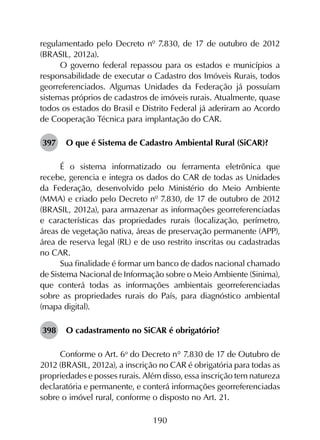 190
regulamentado pelo Decreto nº 7.830, de 17 de outubro de 2012
(BRASIL, 2012a).
O governo federal repassou para os estados e municípios a
responsabilidade de executar o Cadastro dos Imóveis Rurais, todos
georreferenciados. Algumas Unidades da Federação já possuíam
sistemas próprios de cadastros de imóveis rurais. Atualmente, quase
todos os estados do Brasil e Distrito Federal já aderiram ao Acordo
de Cooperação Técnica para implantação do CAR.
397	 O que é Sistema de Cadastro Ambiental Rural (SiCAR)?
É o sistema informatizado ou ferramenta eletrônica que
recebe, gerencia e integra os dados do CAR de todas as Unidades
da Federação, desenvolvido pelo Ministério do Meio Ambiente
(MMA) e criado pelo Decreto nº 7.830, de 17 de outubro de 2012
(BRASIL, 2012a), para armazenar as informações georreferenciadas
e características das propriedades rurais (localização, perímetro,
áreas de vegetação nativa, áreas de preservação permanente (APP),
área de reserva legal (RL) e de uso restrito inscritas ou cadastradas
no CAR.
Sua finalidade é formar um banco de dados nacional chamado
de Sistema Nacional de Informação sobre o Meio Ambiente (Sinima),
que conterá todas as informações ambientais georreferenciadas
sobre as propriedades rurais do País, para diagnóstico ambiental
(mapa digital).
398	 O cadastramento no SiCAR é obrigatório?
Conforme o Art. 6o
 do Decreto n° 7.830 de 17 de Outubro de
2012 (BRASIL, 2012a), a inscrição no CAR é obrigatória para todas as
propriedades e posses rurais. Além disso, essa inscrição tem natureza
declaratória e permanente, e conterá informações georreferenciadas
sobre o imóvel rural, conforme o disposto no Art. 21.
 