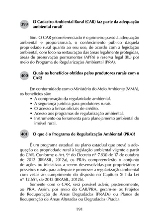 191
399	
O Cadastro Ambiental Rural (CAR) faz parte da adequação
ambiental rural?
Sim. O CAR georreferenciado é o primeiro passo à adequação
ambiental e proporcionará, o conhecimento público daquela
propriedade rural quanto ao seu uso, de acordo com a legislação
ambiental, com foco na restauração das áreas legalmente protegidas,
áreas de preservação permanentes (APPs) e reserva legal (RL) por
meio do Programa de Regularização Ambiental (PRA).
400	
Quais os benefícios obtidos pelos produtores rurais com o
CAR?
Em conformidade com o Ministério do Meio Ambiente (MMA),
os benefícios são:
•	 A comprovação da regularidade ambiental.
•	 A segurança jurídica para produtores rurais.
•	 O acesso a linhas oficiais de crédito.
•	 Acesso aos programas de regularização ambiental.
•	 Instrumento ou ferramenta para planejamento ambiental do
imóvel rural.
401	 O que é o Programa de Regularização Ambiental (PRA)?
É um programa estadual ou plano estadual que prevê a ade­
quação da propriedade rural à legislação ambiental vigente a partir
do CAR. Conforme o Art. 9o
 do Decreto n° 7.830 de 17 de outubro
de 2012 (BRASIL, 2012a), os PRAs compreenderão o conjunto
de ações ou iniciativas a serem desenvolvidas por proprietários e
posseiros rurais, para adequar e promover a regularização ambiental
com vistas ao cumprimento do disposto no Capítulo XIII da Lei
n° 12.651, de 2012 (BRASIL, 2012b).
Somente com o CAR, será possível aderir, posteriormente,
ao PRA. Assim, por meio do CAR/PRA, geram-se os Projetos
de Recuperação de Áreas Degradadas (PRADs) ou Planos de
Recuperação de Áreas Alteradas ou Degradadas (Prada).
 