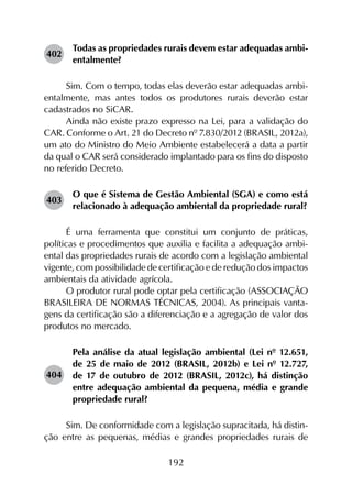 192
402	
Todas as propriedades rurais devem estar adequadas ambi­
entalmente?
Sim. Com o tempo, todas elas deverão estar adequadas ambi­
entalmente, mas antes todos os produtores rurais deverão estar
cadastrados no SiCAR.
Ainda não existe prazo expresso na Lei, para a validação do
CAR. Conforme o Art. 21 do Decreto nº 7.830/2012 (BRASIL, 2012a),
um ato do Ministro do Meio Ambiente estabelecerá a data a partir
da qual o CAR será considerado implantado para os fins do disposto
no referido Decreto.
403	
O que é Sistema de Gestão Ambiental (SGA) e como está
relacionado à adequação ambiental da propriedade rural?
É uma ferramenta que constitui um conjunto de práticas,
políticas e procedimentos que auxilia e facilita a adequação ambi­
ental das propriedades rurais de acordo com a legislação ambiental
vigente, com possibilidade de certificação e de redução dos impactos
ambientais da atividade agrícola.
O produtor rural pode optar pela certificação (ASSOCIAÇÃO
BRASILEIRA DE NORMAS TÉCNICAS, 2004). As principais vanta­
gens da certificação são a diferenciação e a agregação de valor dos
produtos no mercado.
404	
Pela análise da atual legislação ambiental (Lei nº 12.651,
de 25 de maio de 2012 (BRASIL, 2012b) e Lei nº 12.727,
de 17 de outubro de 2012 (BRASIL, 2012c), há distinção
entre adequação ambiental da pequena, média e grande
propriedade rural?
Sim. De conformidade com a legislação supracitada, há distin­
ção entre as pequenas, médias e grandes propriedades rurais de
 
