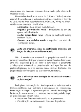 193
acordo com seu tamanho em área, determinado pelo número de
módulos fiscais.
Um módulo fiscal pode variar de 0,5 ha a 110 ha [tamanho
variável de acordo com a legislação municipal, seguindo o descrito
na Lei 6.746 de 10 de dezembro de 1979 (BRASIL, 1979)]. As propri­
edades rurais são assim classificadas:
	 Minifúndio – Com até um módulo fiscal.
	 Pequenas propriedades rurais – Possuidoras de um até
quatro módulos fiscais
	 Médias propriedades rurais – Acima de quatro até quinze
módulos fiscais.
	 Grandes propriedades rurais – Aquelas com mais de
15 módulos fiscais.
405	
Existe um programa oficial de certificação ambiental em
função da adequação ambiental rural?
Não. A certificação ambiental da propriedade rural é um
processovoluntárioefeitoporumaempresacertificadora.Entretanto,
uma das exigências para se obter a certificação é justamente
a adequação ambiental da propriedade rural que faz uso de
geotecnologias por meio de bases de dados precisas dos limites das
propriedades e informações de uso e cobertura da terra.
406	
Qual a diferença entre ecologia da restauração e restau­
ração ecológica?
Ecologia da restauração é a ciência que estuda os fundamentos
técnico-científicos que ordenam a restauração do ecossistema.
Restauração ecológica é o processo prático oriundo da Ecologia da
Restauração, que restaura o ecossistema que está degradado. Aqui,
as geotecnologias entram como:
•	 Importante ferramenta de auxílio no mapeamento.
•	 Classificação e monitoramento das áreas degradadas.
 