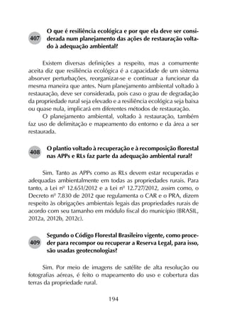 194
407	
O que é resiliência ecológica e por que ela deve ser consi­
derada num planejamento das ações de restauração volta­
do à adequação ambiental?
Existem diversas definições a respeito, mas a comumente
aceita diz que resiliência ecológica é a capacidade de um sistema
absorver perturbações, reorganizar-se e continuar a funcionar da
mesma maneira que antes. Num planejamento ambiental voltado à
restau­ração, deve ser considerada, pois caso o grau de degradação
da propriedade rural seja elevado e a resiliência ecológica seja baixa
ou quase nula, implicará em diferentes métodos de restauração.
O planejamento ambiental, voltado à restauração, também
faz uso de delimitação e mapeamento do entorno e da área a ser
restaurada.
408	
O plantio voltado à recuperação e à recomposição florestal
nas APPs e RLs faz parte da adequação ambiental rural?
Sim. Tanto as APPs como as RLs devem estar recuperadas e
adequadas ambientalmente em todas as propriedades rurais. Para
tanto, a Lei nº 12.651/2012 e a Lei nº 12.727/2012, assim como, o
Decreto nº 7.830 de 2012 que regulamenta o CAR e o PRA, dizem
respeito às obrigações ambientais legais das propriedades rurais de
acordo com seu tamanho em módulo fiscal do município (BRASIL,
2012a, 2012b, 2012c).
409	
Segundo o Código Florestal Brasileiro vigente, como proce­
der para recompor ou recuperar a Reserva Legal, para isso,
são usadas geotecnologias?
Sim. Por meio de imagens de satélite de alta resolução ou
fotografias aéreas, é feito o mapeamento do uso e cobertura das
terras da propriedade rural.
 