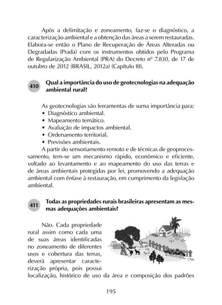 195
Após a delimitação e zoneamento, faz-se o diagnóstico, a
caracterização ambiental e a obtenção das áreas a serem restauradas.
Elabora-se então o Plano de Recuperação de Áreas Alteradas ou
Degradadas (Prada) com os instrumentos obtidos pelo Programa
de Regularização Ambiental (PRA) do Decreto nº 7.830, de 17 de
outubro de 2012 (BRASIL, 2012a) (Capítulo III).
410	
Qual a importância do uso de geotecnologias na adequação
ambiental rural?
As geotecnologias são ferramentas de suma importância para:
•	 Diagnóstico ambiental.
•	 Mapeamento temático.
•	 Avaliação de impactos ambiental.
•	 Ordenamento territorial.
•	 Previsões ambientais.
A partir do sensoriamento remoto e de técnicas de geoproces­
samento, tem-se um mecanismo rápido, econômico e eficiente,
voltado ao levantamento e ao mapeamento do uso das terras e
de áreas ambientais protegidas por lei, promovendo a adequação
ambiental com ênfase à restauração, em cumprimento da legislação
ambiental.
411	
Todas as propriedades rurais brasileiras apresentam as mes­
mas adequações ambientais?
Não. Cada propriedade
rural assim como cada uma
de suas áreas identificadas
no zoneamento de diferentes
usos e cobertura das terras,
deverá apresentar caracte-
rização própria, pois possui
localização, histórico de uso da área e composição dos padrões
 