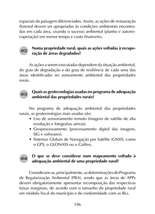 196
espaciais da paisagem diferenciados. Assim, as ações de restauração
florestal devem ser apropriadas às condições ambientais encontra-
das em cada área, visando o sucesso ambiental (plantio e autorre-
cuperação) em menor tempo e custo financeiro.
412	
Numa propriedade rural, quais as ações voltadas à recupe­
ração de áreas degradadas?
As ações a serem executadas dependem da situação ambiental,
do grau de degradação e do grau de resiliência de cada uma das
áreas identificadas no zoneamento ambiental das propriedades
rurais.
413	
Quais as geotecnologias usadas no programa de adequação
ambiental das propriedades rurais?
No programa de adequação ambiental das propriedades
rurais, as geotecnologias mais usadas são:
•	 Uso de sensoriamento remoto (imagens de satélite de alta
resolução e fotografias aéreas).
•	 Geoprocessamento (processamento digital das imagens,
SIG e softwares).
•	 Sistemas Globais de Navegação por Satélite (GNSS), como
o GPS, o GLONASS ou o Galileo.
414	
O que se deve considerar num mapeamento voltado à
adequação ambiental de uma propriedade rural?
Consideram-se, principalmente, as determinações do Programa
de Regularização Ambiental (PRA), sendo que as áreas de APPs
devem obrigatoriamente apresentar recomposição das respectivas
faixas marginais, de acordo com o tamanho da propriedade rural
em módulo fiscal do município e de conformidade com as RLs.
 