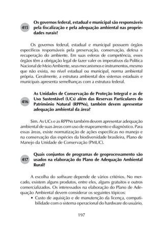 197
415	
Os governos federal, estadual e municipal são responsáveis
pela fiscalização e pela adequação ambiental nas proprie­
dades rurais?
Os governos federal, estadual e municipal possuem órgãos
específicos responsáveis pela preservação, conservação, defesa e
recuperação do ambiente. Em suas esferas de competência, esses
órgãos têm a obrigação legal de fazer valer os imperativos da Política
NacionaldeMeioAmbiente,seusmecanismoseinstrumentos,mesmo
que não exista, no nível estadual ou municipal, norma ambiental
própria. Geralmente, a estrutura ambiental dos sistemas estaduais e
municipais apresenta semelhanças com a estrutura federal.
416	
As Unidades de Conservação de Proteção Integral e as de
Uso Sustentável (UCs) além das Reservas Particulares do
Patrimônio Natural (RPPNs), também devem apresentar
adequação ambiental da área?
Sim. As UCs e as RPPNs também devem apresentar adequação
ambiental de suas áreas com uso de mapeamento e diagnóstico. Para
essas áreas, existe normatização de ações específicas no manejo e
na conservação das espécies da biodiversidade brasileira, Plano de
Manejo da Unidade de Conservação (PMUC).
417	
Quais conjuntos de programas de geoprocessamento são
usados na elaboração do Plano de Adequação Ambiental
Rural?
A escolha do software depende de vários critérios. No mer­
cado, existem alguns produtos, entre eles, alguns gratuitos e outros
comercializados. Os interessados na elaboração do Plano de Ade­
quação Ambiental devem considerar os seguintes tópicos:
•	 Custo de aquisição e de manutenção da licença, compati­
bilidade com o sistema operacional do hardware do usuário,
 