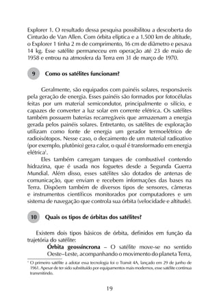 19
Explorer 1. O resultado dessa pesquisa possibilitou a descoberta do
Cinturão de Van Allen. Com órbita elíptica e a 1.500 km de altitude,
o Explorer 1 tinha 2 m de comprimento, 16 cm de diâmetro e pesava
14 kg. Esse satélite permaneceu em operação até 23 de maio de
1958 e entrou na atmosfera da Terra em 31 de março de 1970.
9	 Como os satélites funcionam?
Geralmente, são equipados com painéis solares, responsáveis
pela geração de energia. Esses painéis são formados por fotocélulas
feitas por um material semicondutor, principalmente o silício, e
capazes de converter a luz solar em corrente elétrica. Os satélites
também possuem baterias recarregáveis que armazenam a energia
gerada pelos painéis solares. Entretanto, os satélites de exploração
utilizam como fonte de energia um gerador termoelétrico de
radioisótopos. Nesse caso, o decaimento de um material radioativo
(por exemplo, plutônio) gera calor, o qual é transformado em energia
elétrica1
.
Eles também carregam tanques de combustível contendo
hidrazina, que é usada nos foguetes desde a Segunda Guerra
Mundial. Além disso, esses satélites são dotados de antenas de
comunicação, que enviam e recebem informações das bases na
Terra. Dispõem também de diversos tipos de sensores, câmeras
e instrumentos científicos monitorados por computadores e um
sistema de navegação que controla sua órbita (velocidade e altitude).
10	 Quais os tipos de órbitas dos satélites?
Existem dois tipos básicos de órbita, definidos em função da
trajetória do satélite:
	 Órbita geossíncrona – O satélite move-se no sentido
Oeste–Leste, acompanhando o movimento do planeta Terra,
1
	O primeiro satélite a adotar essa tecnologia foi o Transit 4A, lançado em 29 de junho de
1961. Apesar de ter sido substituído por equipamentos mais modernos, esse satélite continua
transmitindo.
 