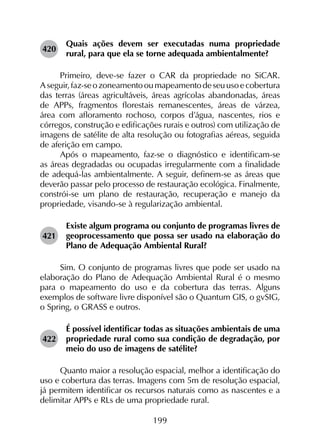 199
420	
Quais ações devem ser executadas numa propriedade
rural, para que ela se torne adequada ambientalmente?
Primeiro, deve-se fazer o CAR da propriedade no SiCAR.
Aseguir,faz-seozoneamentooumapeamentodeseuusoecobertura
das terras (áreas agricultáveis, áreas agrícolas abandonadas, áreas
de APPs, fragmentos florestais remanescentes, áreas de várzea,
área com afloramento rochoso, corpos d’água, nascentes, rios e
córregos, construção e edificações rurais e outros) com utilização de
imagens de satélite de alta resolução ou fotografias aéreas, seguida
de aferição em campo.
Após o mapeamento, faz-se o diagnóstico e identificam-se
as áreas degradadas ou ocupadas irregularmente com a finalidade
de adequá-las ambientalmente. A seguir, definem-se as áreas que
deverão passar pelo processo de restauração ecológica. Finalmente,
constrói-se um plano de restauração, recuperação e manejo da
propriedade, visando-se à regularização ambiental.
421	
Existe algum programa ou conjunto de programas livres de
geoprocessamento que possa ser usado na elaboração do
Plano de Adequação Ambiental Rural?
Sim. O conjunto de programas livres que pode ser usado na
elaboração do Plano de Adequação Ambiental Rural é o mesmo
para o mapeamento do uso e da cobertura das terras. Alguns
exemplos de software livre disponível são o Quantum GIS, o gvSIG,
o Spring, o GRASS e outros.
422	
É possível identificar todas as situações ambientais de uma
propriedade rural como sua condição de degradação, por
meio do uso de imagens de satélite?
Quanto maior a resolução espacial, melhor a identificação do
uso e cobertura das terras. Imagens com 5m de resolução espacial,
já permitem identificar os recursos naturais como as nascentes e a
delimitar APPs e RLs de uma propriedade rural.
 