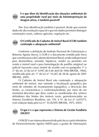 200
423	
E o que dizer da identificação das situações ambientais de
uma propriedade rural por meio da fotointerpretação da
imagem aérea, é também possível?
Sim. Essa identificação também é possível, desde que existam
dados de alta resolução espacial e que tais dados permitam distinguir
construções rurais, culturas agrícolas, vegetação etc.
424	
O Certificado do Cadastro de Imóvel Rural (CCIR) também
contempla a adequação ambiental?
Conforme a definição do Instituto Nacional de Colonização e
Reforma Agrária (Incra), o CCIR é o documento emitido pelo Incra
que constitui prova do Cadastro do Imóvel Rural, sendo indispensável
para desmembrar, arrendar, hipotecar, vender ou prometer em
venda o imóvel rural e para homologação de partilha amigável ou
judicial (sucessão causa mortis) de acordo com os parágrafos 1° e
2° do art. 22 da Lei n° 4.947, de 6 de abril de 1966 (BRASIL, 1966),
modificado pelo art. 1° da Lei n° 10.267, de 28 de agosto de 2001
(BRASIL, 2001).
O Cadastro de Imóvel Rural não contempla a adequação
ambiental do imóvel, mas somente a localização geográfica por
meio de métodos de levantamento topográfico, a descrição dos
limites, as características e confrontaçõesdeste, por meio de um
memorial descritivo que deve conter as coordenadas dos vértices
definidores dos limites dos imóveis rurais, georreferenciadas ao
Sistema Geodésico Brasileiro, (art. 176, § 4°, da Lei n° 6.015/73,
com redação dada pela Lei n° 10.267/01) (BRASIL, 1975, 2001).
425	
O que é e o que representa o Sistema de Gestão Fundiária
(SIGEF)?
O SIGEF é um sistema desenvolvido pelo Incra e pelo Ministério
de Desenvolvimento Agrário (MDA) para a gestão de informações
 