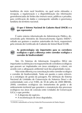 201
fundiárias do meio rural brasileiro, no qual serão efetuadas a
recepção, a regularização e a disponibilização das informações
georreferenciadas de limites dos imóveis rurais, públicos e privados,
para certificação de dados e consequente subsídio à governança
fundiária do território nacional.
426	
O que é Sistema Nacional de Cadastro Rural (SNCR) e o
que representa?
É outro sistema informatizado da Administração Pública, de­
senvolvido pelo Ministério do Desenvolvimento Agrário (MDA)23
,
voltado aos gestores e usuários autorizados do Incra, responsáveis
pela emissão do Certificado de Cadastro de Imóvel Rural (CCIR).
427	
As geotecnologias são importantes para os corredores
ecológicos e qual a diferença entre corredor ecológico e
corredor de biodiversidade?
Sim. Os Sistemas de Informação Geográfica (SIGs) são
importantes na definição e no mapeamento de corredores ecológicos
que possam ser implantados em áreas estratégicas e viáveis, em
acordo com a adequação ambiental rural das propriedades rurais.
Não existe diferença na conceituação entre corredor ecológico
e corredor de biodiversidade. Tanto um quanto o outro referem-
se a estratégias de gestão da paisagem. Por definição do Sistema
Nacional de Unidades de Conservação da Natureza (Snuc) e de
conformidade com a Lei 9.985, de 18 de julho de 2000 (BRASIL,
2000), corredores ecológicos são instrumentos de gestão e de
ordenamento territorial que garantem a manutenção dos processos
ecológicos nas áreas de conexão entre Unidades de Conservação
(UCs), o que permite:
•	 A dispersão de espécies.
•	 A recolonização de áreas degradadas.
23
	O SNCR é subordinado ao Serviço Federal de Processamento de Dados (Serpro).
 