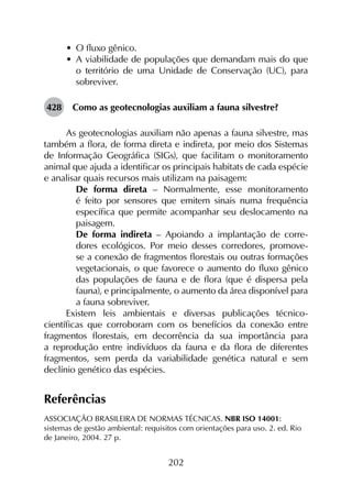 202
•	 O fluxo gênico.
•	 A viabilidade de populações que demandam mais do que
o território de uma Unidade de Conservação (UC), para
sobreviver.
428	 Como as geotecnologias auxiliam a fauna silvestre?
As geotecnologias auxiliam não apenas a fauna silvestre, mas
também a flora, de forma direta e indireta, por meio dos Sistemas
de Informação Geográfica (SIGs), que facilitam o monitoramento
animal que ajuda a identificar os principais habitats de cada espécie
e analisar quais recursos mais utilizam na paisagem:
	 De forma direta – Normalmente, esse monitoramento
é feito por sensores que emitem sinais numa frequência
específica que permite acompanhar seu deslocamento na
paisagem.
	 De forma indireta – Apoiando a implantação de corre­
dores ecológicos. Por meio desses corredores, promove-
se a conexão de fragmentos florestais ou outras formações
vegetacionais, o que favorece o aumento do fluxo gênico
das populações de fauna e de flora (que é dispersa pela
fauna), e principalmente, o aumento da área disponível para
a fauna sobreviver.
Existem leis ambientais e diversas publicações técnico-
científicas que corroboram com os benefícios da conexão entre
fragmentos florestais, em decorrência da sua importância para
a reprodução entre indivíduos da fauna e da flora de diferentes
fragmentos, sem perda da variabilidade genética natural e sem
declínio genético das espécies.
Referências
ASSOCIAÇÃO BRASILEIRA DE NORMAS TÉCNICAS. NBR ISO 14001:
sistemas de gestão ambiental: requisitos com orientações para uso. 2. ed. Rio
de Janeiro, 2004. 27 p.
 