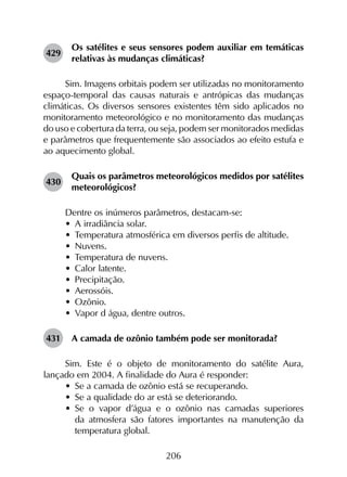 206
429	
Os satélites e seus sensores podem auxiliar em temáticas
relativas às mudanças climáticas?
Sim. Imagens orbitais podem ser utilizadas no monitoramento
espaço-temporal das causas naturais e antrópicas das mudanças
climáticas. Os diversos sensores existentes têm sido aplicados no
monitoramento meteorológico e no monitoramento das mudanças
do uso e cobertura da terra, ou seja, podem ser monitorados medidas
e parâmetros que frequentemente são associados ao efeito estufa e
ao aquecimento global.
430	
Quais os parâmetros meteorológicos medidos por satélites
meteorológicos?
Dentre os inúmeros parâmetros, destacam-se:
•	 A irradiância solar.
•	 Temperatura atmosférica em diversos perfis de altitude.
•	 Nuvens.
•	 Temperatura de nuvens.
•	 Calor latente.
•	 Precipitação.
•	 Aerossóis.
•	 Ozônio.
•	 Vapor d água, dentre outros.
431	 A camada de ozônio também pode ser monitorada?
Sim. Este é o objeto de monitoramento do satélite Aura,
lançado em 2004. A finalidade do Aura é responder:
•	 Se a camada de ozônio está se recuperando.
•	 Se a qualidade do ar está se deteriorando.
•	 Se o vapor d’água e o ozônio nas camadas superiores
da atmosfera são fatores importantes na manutenção da
temperatura global.
 