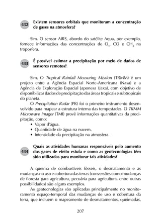 207
432	
Existem sensores orbitais que monitoram a concentração
de gases na atmosfera?
Sim. O sensor AIRS, abordo do satélite Aqua, por exemplo,
fornece informações das concentrações de O3
, CO e CH4
na
troposfera.
433	
É possível estimar a precipitação por meio de dados de
sensores remotos?
Sim. O Tropical Rainfall Measuring Mission (TRMM) é um
projeto entre a Agência Espacial Norte-Americana (Nasa) e a
Agência de Exploração Espacial Japonesa (Jaxa), com objetivo de
disponibilizar dados de precipitação das áreas tropicais e subtropicais
do planeta.
O Precipitation Radar (PR) foi o primeiro instrumento desen­
volvido para mapear a estrutura interna das tempestades. O TRMM
Microwave Imager (TMI) provê informações quantitativas da preci­
pitação, como:
•	 Vapor d’água.
•	 Quantidade de água na nuvem.
•	 Intensidade da precipitação na atmosfera.
434	
Quais as atividades humanas responsáveis pelo aumen­to
dos gases de efeito estufa e como as geotecnologias têm
sido utilizadas para monitorar tais atividades?
A queima de combustíveis fósseis, o desmatamento e as
mudanças no uso e cobertura das terras (conversões como mudanças
de floresta para agricultura, pecuária para agricultura, entre outras
possibilidades) são alguns exemplos.
As geotecnologias são aplicadas principalmente no monito­
ramento espaço-temporal das mudanças de uso e cobertura da
terra, que incluem o mapeamento de desmatamentos, queimadas,
 
