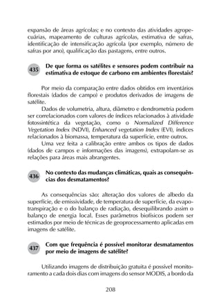 208
expansão de áreas agrícolas; e no contexto das atividades agrope­
cuárias, mapeamento de culturas agrícolas, estimativa de safras,
identificação de intensificação agrícola (por exemplo, número de
safras por ano), qualificação das pastagens, entre outros.
435	
De que forma os satélites e sensores podem contribuir na
estimativa de estoque de carbono em ambientes florestais?
Por meio da comparação entre dados obtidos em inventários
florestais (dados de campo) e produtos derivados de imagens de
satélite.
Dados de volumetria, altura, diâmetro e dendrometria podem
ser correlacionados com valores de índices relacionados à atividade
fotossintética da vegetação, como o Normalized Difference
Vegetation Index (NDVI), Enhanced vegetation Index (EVI), índices
relacionados à biomassa, temperatura da superfície, entre outros.
Uma vez feita a calibração entre ambos os tipos de dados
(dados de campos e informações das imagens), extrapolam-se as
relações para áreas mais abrangentes.
436	
No contexto das mudanças climáticas, quais as consequên­
cias dos desmatamentos?
As consequências são: alteração dos valores de albedo da
superfície, de emissividade, de temperatura de superfície, da evapo­
transpiração e o do balanço de radiação, desequilibrando assim o
balanço de energia local. Esses parâmetros biofísicos podem ser
estimados por meio de técnicas de geoprocessamento aplicadas em
imagens de satélite.
437	
Com que frequência é possível monitorar desmatamentos
por meio de imagens de satélite?
Utilizando imagens de distribuição gratuita é possível monito­
ramento a cada dois dias com imagens do sensor MODIS, a bordo da
 
