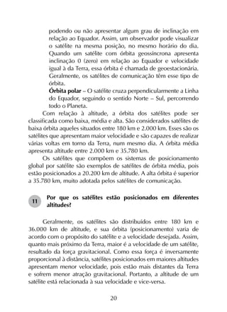 20
podendo ou não apresentar algum grau de inclinação em
relação ao Equador. Assim, um observador pode visualizar
o satélite na mesma posição, no mesmo horário do dia.
Quando um satélite com órbita geossíncrona apresenta
inclinação 0 (zero) em relação ao Equador e velocidade
igual à da Terra, essa órbita é chamada de geoestacionária.
Geralmente, os satélites de comunicação têm esse tipo de
órbita.
	 Órbita polar – O satélite cruza perpendicularmente a Linha
do Equador, seguindo o sentido Norte – Sul, percorrendo
todo o Planeta.
Com relação à altitude, a órbita dos satélites pode ser
classificada como baixa, média e alta. São considerados satélites de
baixa órbita aqueles situados entre 180 km e 2.000 km. Esses são os
satélites que apresentam maior velocidade e são capazes de realizar
várias voltas em torno da Terra, num mesmo dia. A órbita média
apresenta altitude entre 2.000 km e 35.780 km.
Os satélites que compõem os sistemas de posicionamento
global por satélite são exemplos de satélites de órbita média, pois
estão posicionados a 20.200 km de altitude. A alta órbita é superior
a 35.780 km, muito adotada pelos satélites de comunicação.
11	
Por que os satélites estão posicionados em diferentes
altitudes?
Geralmente, os satélites são distribuídos entre 180 km e
36.000 km de altitude, e sua órbita (posicionamento) varia de
acordo com o propósito do satélite e a velocidade desejada. Assim,
quanto mais próximo da Terra, maior é a velocidade de um satélite,
resultado da força gravitacional. Como essa força é inversamente
proporcional à distância, satélites posicionados em maiores altitudes
apresentam menor velocidade, pois estão mais distantes da Terra
e sofrem menor atração gravitacional. Portanto, a altitude de um
satélite está relacionada à sua velocidade e vice-versa.
 