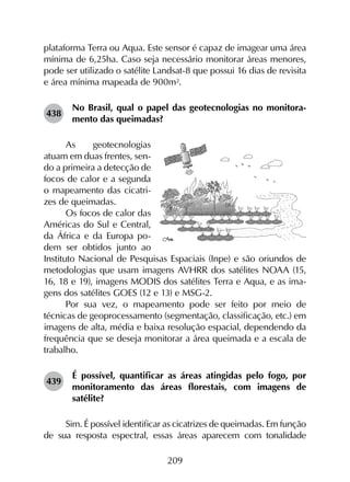 209
plataforma Terra ou Aqua. Este sensor é capaz de imagear uma área
mínima de 6,25ha. Caso seja necessário monitorar áreas menores,
pode ser utilizado o satélite Landsat-8 que possui 16 dias de revisita
e área mínima mapeada de 900m².
438	
No Brasil, qual o papel das geotecnologias no monitora­
mento das queimadas?
As geotecnologias
atuam em duas frentes, sen-
do a primeira a detecção de
focos de calor e a segunda
o mapeamento das cicatri-
zes de queimadas.
Os focos de calor das
Américas do Sul e Central,
da África e da Europa po-
dem ser obtidos junto ao
Instituto Nacional de Pesquisas Espaciais (Inpe) e são oriundos de
metodologias que usam imagens AVHRR dos satélites NOAA (15,
16, 18 e 19), imagens MODIS dos satélites Terra e Aqua, e as ima-
gens dos satélites GOES (12 e 13) e MSG-2.
Por sua vez, o mapeamento pode ser feito por meio de
técnicas de geoprocessamento (segmentação, classificação, etc.) em
imagens de alta, média e baixa resolução espacial, dependendo da
frequência que se deseja monitorar a área queimada e a escala de
trabalho.
439	
É possível, quantificar as áreas atingidas pelo fogo, por
monitoramento das áreas florestais, com imagens de
satélite?
Sim. É possível identificar as cicatrizes de queimadas. Em função
de sua resposta espectral, essas áreas aparecem com tonalidade
 