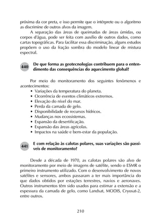 210
próxima da cor preta, e isso permite que o intérprete ou o algoritmo
as discrimine de outros alvos da imagem.
A separação das áreas de queimadas de áreas úmidas, ou
corpos d’água, pode ser feita com auxílio de outros dados, como
cartas topográficas. Para facilitar essa discriminação, alguns estudos
propõem o uso da fração sombra do modelo linear de mistura
espectral.
440	
De que forma as geotecnologias contribuem para o enten­
dimento das consequências do aquecimento global?
Por meio do monitoramento dos seguintes fenômenos e
acontecimentos:
•	 Variações da temperatura do planeta.
•	 Ocorrência de eventos climáticos extremos.
•	 Elevação do nível do mar.
•	 Perda da camada de gelo.
•	 Disponibilidade de recursos hídricos.
•	 Mudanças nos ecossistemas.
•	 Expansão da desertificação.
•	 Expansão das áreas agrícolas.
•	 Impactos na saúde e bem-estar da população.
441	
E com relação às calotas polares, suas variações são passí­
veis de monitoramento?
Desde a década de 1970, as calotas polares são alvo de
monitoramento por meio de imagens de satélite, sendo o ESMR o
primeiro instrumento utilizado. Com o desenvolvimento de novos
satélites e sensores, ambos passaram a ter mais importância do
que dados obtidos por estações terrestres, navios e aeronaves.
Outros instrumentos têm sido usados para estimar a extensão e a
espessura da camada de gelo, como Landsat, MODIS, Cryosat-2,
entre outros.
 