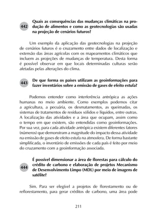 211
442	
Quais as consequências das mudanças climáticas na pro­
dução de alimentos e como as geotecnologias são usadas
na projeção de cenários futuros?
Um exemplo da aplicação das geotecnologias na projeção
de cenários futuros é o cruzamento entre dados de localização e
extensão das áreas agrícolas com os mapeamentos climáticos que
incluem as projeções de mudanças de temperatura. Desta forma
é possível observar em que locais determinadas culturas serão
afetadas pelas alterações do clima.
443	
De que forma os países utilizam as geoinformações para
fazer inventários sobre a emissão de gases de efeito estufa?
Podemos entender como interferência antrópica as ações
humanas no meio ambiente. Como exemplos podemos citar
a agricultura, a pecuária, os desmatamentos, as queimadas, os
sistemas de tratamentos de resíduos sólidos e líquidos, entre outras.
A localização das atividades e a área que ocupam, assim como
o tempo em que existem, são entendidas como geoinformações.
Por sua vez, para cada atividade antrópica existem diferentes fatores
(números) que demonstram a magnitude do impacto dessa atividade
na emissão de gases de efeito estufa na atmosfera. De forma bastante
simplificada, o inventário de emissões de cada país é feito por meio
do cruzamento com a geoinformação associada.
444	
É possível dimensionar a área de florestas para cálculo do
crédito de carbono e elaboração de projetos Mecanismo
de Desenvolvimento Limpo (MDL) por meio de imagens de
satélite?
Sim. Para ser elegível a projetos de florestamento ou de
reflorestamento, para gerar créditos de carbono, uma área pode
 