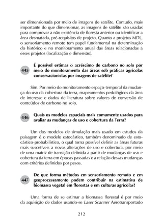 212
ser dimensionada por meio de imagens de satélite. Contudo, mais
importante do que dimensionar, as imagens de satélite são usadas
para comprovar a não existência de floresta anterior ou identificar a
área desmatada, pré-requisitos de projeto. Quanto a projetos MDL,
o sensoriamento remoto tem papel fundamental na determinação
do histórico e no monitoramento anual das áreas relacionadas a
esses projetos (localização e dimensão).
445	
É possível estimar o acréscimo de carbono no solo por
meio do monitoramento das áreas sob práticas agrícolas
conservacionistas por imagens de satélite?
Sim. Por meio do monitoramento espaço-temporal da mudan­
ça do uso da cobertura da terra, mapeamentos pedológicos da área
de interesse e dados de literatura sobre valores de conversão de
conteúdos de carbono no solo.
446	
Quais os modelos espaciais mais comumente usados para
avaliar as mudanças de uso e cobertura da Terra?
Um dos modelos de simulação mais usado em estudos da
paisagem é o modelo estocástico, também denominado de esto­
cástico-probabilístico, o qual torna possível definir as áreas futuras
mais suscetíveis a novas alterações de uso e cobertura, por meio
de uma matriz de transição definida a partir de mudanças de uso e
cobertura da terra em épocas passadas e a relação dessas mudanças
com critérios definidos por pesos.
447	
De que forma métodos em sensoriamento remoto e em
geoprocessamento podem contribuir na estimativa de
biomassa vegetal em florestas e em culturas agrícolas?
Uma forma de se estimar a biomassa florestal é por meio
da aquisição de dados usando-se Laser Scanner Aerotransportado
 