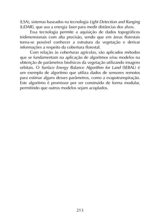 213
(LSA), sistemas baseados na tecnologia Light Detection and Ranging
(LiDAR), que usa a energia laser para medir distâncias dos alvos.
Essa tecnologia permite a aquisição de dados topográficos
tridimensionais com alta precisão, sendo que em áreas florestais
torna-se possível conhecer a estrutura da vegetação e derivar
informações a respeito da cobertura florestal.
Com relação às coberturas agrícolas, são aplicados métodos
que se fundamentam na aplicação de algoritmos e/ou modelos na
obtenção de parâmetros biofísicos da vegetação utilizando imagens
orbitais. O Surface Energy Balance Algorithm for Land (SEBAL) é
um exemplo de algoritmo que utiliza dados de sensores remotos
para estimar alguns desses parâmetros, como a evapotranspiração.
Este algoritmo é promissor por ser construído de forma modular,
permitindo que outros modelos sejam acoplados.
 