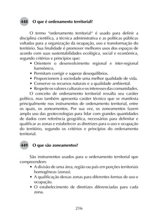 216
448	 O que é ordenamento territorial?
O termo “ordenamento territorial“ é usado para definir a
disciplina científica, a técnica administrativa e as políticas públicas
voltadas para a organização da ocupação, uso e transformação do
território. Sua finalidade é promover melhores usos dos espaços de
acordo com suas sustentabilidades ecológica, social e econômica,
segundo critérios e princípios que:
•	 Orientem o desenvolvimento regional e inter-regional
harmônico.
•	 Permitam corrigir e superar desequilíbrios.
•	 Proporcionem à sociedade uma melhor qualidade de vida.
•	 Conserve os recursos naturais e a qualidade ambiental.
•	 Respeiteosvaloresculturaiseosinteressesdascomunidades.
O conceito de ordenamento territorial ressalta seu caráter
político, mas também apresenta caráter técnico que se manifesta
principalmente nos instrumentos de ordenamento territorial, entre
os quais, os zoneamentos. Por sua vez, os zoneamentos fazem
amplo uso das geotecnologias para lidar com grandes quantidades
de dados com referência geográfica, necessários para delimitar e
qualificar as zonas e estabelecer as diretrizes para o uso e ocupação
do território, segundo os critérios e princípios do ordenamento
territorial.
449	 O que são zoneamentos?
São instrumentos usados para o ordenamento territorial que
compreendem:
•	 A divisão de uma área, região ou país em porções territoriais
homogêneas (zonas).
•	 A qualificação dessas zonas para diferentes formas de uso e
ocupação.
•	 O estabelecimento de diretrizes diferenciadas para cada
zona.
 