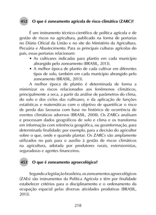 218
452	 O que é zoneamento agrícola de risco climático (ZARC)?
É um instrumento técnico-científico de política agrícola e de
gestão de riscos na agricultura, publicado na forma de portarias
no Diário Oficial da União e no site do Ministério da Agricultura,
Pecuária e Abastecimento. Para as principais culturas agrícolas do
país, essas portarias relacionam:
•	 As cultivares indicadas para plantio em cada município
abrangido pelo zoneamento (BRASIL, 2013).
•	 A melhor época de plantio de cada cultivar em diferentes
tipos de solo, também em cada munícipio abrangido pelo
zoneamento (BRASIL, 2013).
A melhor época de plantio é determinada de forma a
minimizar os riscos relacionados aos fenômenos climáticos,
principalmente a seca, a partir da análise de parâmetros do clima,
do solo e dos ciclos das cultivares, e da aplicação de funções
estatísticas e matemáticas com o objetivo de quantificar o risco
de perda das lavouras com base no histórico de ocorrência de
eventos climáticos adversos (BRASIL, 2008). Os ZARCs analisam
e processam dados geográficos de solo e clima e os transforma
em informação com referência geográfica, ou geoinformação, para
determinada finalidade; por exemplo, para a decisão do agricultor
sobre o que, onde e quando plantar. Os ZARCs são amplamente
utilizados no país para o auxílio à gestão de riscos climáticos
na agricultura, adotada por produtores rurais, extensionistas,
seguradoras e agentes financeiros.
453	 O que é zoneamento agroecológico?
Segundoalegislaçãobrasileira,oszoneamentosagroecológicos
(ZAEs) são instrumentos da Política Agrícola e têm por finalidade
estabelecer critérios para o disciplinamento e o ordenamento da
ocupação espacial pelas diversas atividades produtivas (BRASIL,
2013).
 
