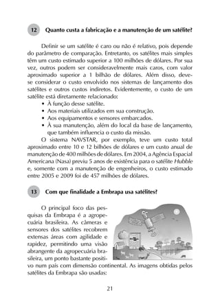 21
12	 Quanto custa a fabricação e a manutenção de um satélite?
Definir se um satélite é caro ou não é relativo, pois depende
do parâmetro de comparação. Entretanto, os satélites mais simples
têm um custo estimado superior a 100 milhões de dólares. Por sua
vez, outros podem ser consideravelmente mais caros, com valor
aproximado superior a 1 bilhão de dólares. Além disso, deve-
se considerar o custo envolvido nos sistemas de lançamento dos
satélites e outros custos indiretos. Evidentemente, o custo de um
satélite está diretamente relacionado:
•	 À função desse satélite.
•	 Aos materiais utilizados em sua construção.
•	 Aos equipamentos e sensores embarcados.
•	 À sua manutenção, além do local da base de lançamento,
que também influencia o custo da missão.
O sistema NAVSTAR, por exemplo, teve um custo total
aproximado entre 10 e 12 bilhões de dólares e um custo anual de
manutenção de 400 milhões de dólares. Em 2004, a Agência Espacial
Americana (Nasa) previu 5 anos de existência para o satélite Hubble
e, somente com a manutenção de engenheiros, o custo estimado
entre 2005 e 2009 foi de 457 milhões de dólares.
13	 Com que finalidade a Embrapa usa satélites?
O principal foco das pes-
quisas da Embrapa é a agrope-
cuária brasileira. As câmeras e
sensores dos satélites recobrem
extensas áreas com agilidade e
rapidez, permitindo uma visão
abrangente da agropecuária bra-
sileira, um ponto bastante positi-
vo num país com dimensão continental. As imagens obtidas pelos
satélites da Embrapa são usadas:
 