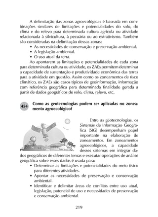 219
A delimitação das zonas agroecológicas é baseada em com­
binações similares de limitações e potencialidades do solo, do
clima e do relevo para determinada cultura agrícola ou atividade
relacionada à silvicultura, à pecuária ou ao extrativismo. Também
são consideradas na delimitação dessas zonas:
•	 As necessidades de conservação e preservação ambiental.
•	 A legislação ambiental.
•	 O uso atual da terra.
Ao apontarem as limitações e potencialidades de cada zona
para determinada cultura ou atividade, os ZAEs permitem determinar
a capacidade de sustentação e produtividade econômica das terras
para a atividade em questão. Assim como os zoneamentos de risco
climático, os ZAEs são casos típicos de geoinformação, informação
com referência geográfica para determinada finalidade gerada a
partir de dados geográficos de solo, clima, relevo, etc.
454	
Como as geotecnologias podem ser aplicadas no zonea­
mento agroecológico?
Entre as geotecnologias, os
Sistemas de Informação Geográ­
fica (SIG) desempenham papel
importante na elaboração de
zonea­mentos. Em zoneamentos
agroecológicos, a capacidade
desses sistemas em integrar da-
dos geográficos de diferentes temas e executar operações de análise
geográfica sobre esses dados é usada para:
•	 Determinar as limitações e potencialidades do meio físico
para diferentes atividades.
•	 Apontar as necessidades de preservação e conservação
ambiental.
•	 Identificar e delimitar áreas de conflitos entre uso atual,
legislação, potencial de uso e necessidades de preservação
e conservação ambiental.
 