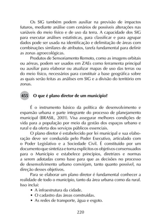 220
Os SIG também podem auxiliar na previsão de impactos
futuros, mediante análise com cenários de possíveis alterações nas
variáveis do meio físico e de uso da terra. A capacidade dos SIG
para executar análises estatísticas, para classificar e para agrupar
dados pode ser usada na identificação e delimitação de áreas com
combinações similares de atributos, tarefa fundamental para definir
as zonas agroecológicas.
Produtos de Sensoriamento Remoto, como as imagens orbitais
ou aéreas, podem ser usados em ZAEs como ferramenta principal
ou auxiliar para elaborar ou atualizar mapas de uso das terras ou
do meio físico, necessários para constituir a base geográfica sobre
as quais serão feitas as análises em SIG e a divisão do território em
zonas.
455	 O que é plano diretor de um município?
É o instrumento básico da política de desenvolvimento e
expansão urbana e parte integrante do processo de planejamento
municipal (BRASIL, 2001). Visa assegurar melhores condições de
vida para a população por meio da gestão dos espaços urbano e
rural e da oferta dos serviços públicos essenciais.
O plano diretor é estabelecido por lei municipal e sua elabo­
ração deve ser conduzida pelo Poder Executivo, articulado com
o Poder Legislativo e a Sociedade Civil. É constituído por um
documento que sintetiza e torna explícitos os objetivos consensuados
para o Município e estabelece princípios, diretrizes e normas
a serem adotadas como base para que as decisões no processo
de desenvolvimento urbano convirjam, tanto quanto possível, na
direção desses objetivos.
Para se elaborar um plano diretor é fundamental conhecer a
realidade de todo o município, tanto da área urbana como da rural.
Isso inclui:
•	 A infraestrutura da cidade.
•	 O cadastro das áreas construídas.
•	 As redes de transporte, água e esgoto.
 